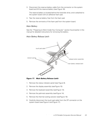 Page 31Dell Latitude CS Portable Computers Service Manual 23
3. Disconnect the reserve battery cable from the connector on the system 
board and lift the reserve battery (see Figure 16).
The reserve battery is located behind the hard-disk drive, and is attached to 
the system board with an adhesive foam pad.
4. Tear the reserve battery free from the foam pad.
5. Remove the remnants of the foam pad from the system board.
0DLQ%DWWHU\
See the “Preparing to Work Inside Your Computer” section found earlier in this...