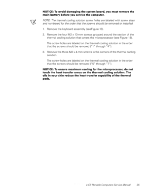 Page 33Dell Latitude CS Portable Computers Service Manual 25
127,&(7RDYRLGGDPDJLQJWKHV\VWHPERDUG\RXPXVWUHPRYHWKH
PDLQEDWWHU\EHIRUH\RXVHUYLFHWKHFRPSXWHU
NOTE: The thermal cooling solution screw holes are labeled with screw sizes 
and numbered for the order that the screws should be removed or installed.
1. Remove the keyboard assembly (see Figure 13).
2. Remove the four M2 x 13-mm screws grouped around the section of the 
thermal cooling solution that covers the microprocessor (see Figure...