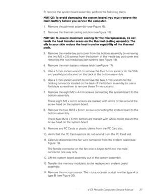 Page 35Dell Latitude CS Portable Computers Service Manual 27
To remove the system board assembly, perform the following steps.
127,&(7RDYRLGGDPDJLQJWKHV\VWHPERDUG\RXPXVWUHPRYHWKH
PDLQEDWWHU\EHIRUH\RXVHUYLFHWKHFRPSXWHU
1. Remove the palmrest assembly (see Figure 15).
2. Remove the thermal cooling solution (see Figure 18).
127,&(7RHQVXUHPD[LPXPFRROLQJIRUWKHPLFURSURFHVVRUGRQRW
WRXFKWKHKHDWWUDQVIHUDUHDVRQWKHWKHUPDOFRROLQJDVVHPEO\7KH...