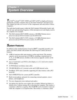 Page 11System Overview 1-1
Chapter 1
System Overview
T
he Dell® Latitude® LM P-100SD and LM P-133ST are high-performance 
multimedia portable computers that use the Intel® Pentium® microprocessor. 
This chapter provides an overview of the components and subsystems of these 
computers. 
The individual model names within the Dell Latitude LM portable family indi-
cate the type and operating frequency of the microprocessor and display used in 
the computer. For example:
•The Dell Latitude LM P-100SD contains a...