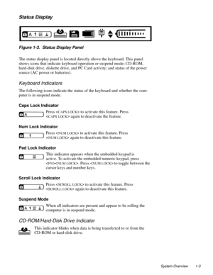 Page 13System Overview 1-3
Status Display
. 
Figure 1-3.  Status Display Panel
The status display panel is located directly above the keyboard. This panel 
shows icons that indicate keyboard operation or suspend mode; CD-ROM, 
hard-disk drive, diskette drive, and PC Card activity; and status of the power 
source (AC power or batteries). 
Keyboard Indicators
The following icons indicate the status of the keyboard and whether the com-
puter is in suspend mode.
Caps Lock Indicator
Press <
CAPS LOCK> to activate...