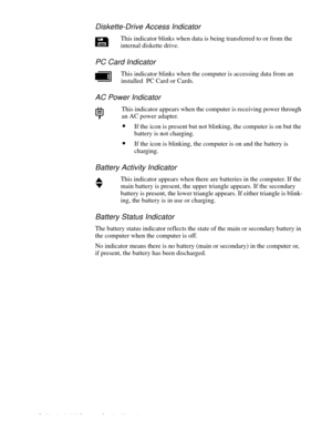 Page 141-4 Dell Latitude LM Systems Service Manual
Diskette-Drive Access Indicator
This indicator blinks when data is being transferred to or from the 
internal diskette drive.
PC Card Indicator
This indicator blinks when the computer is accessing data from an 
installed  PC Card or Cards.
AC Power Indicator
This indicator appears when the computer is receiving power through 
an AC power adapter. 
•If the icon is present but not blinking, the computer is on but the 
battery is not charging.
•If the icon is...