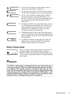 Page 15System Overview 1-5
Battery Charge Gauge 
There is a battery charge gauge on the main and second-
ary battery. When you press the battery test button 
(labeled “PUSH”), the appropriate indicator lights up for 
a few seconds to indicate the amount of charge remaining 
in the battery.
Password    
CAUTION:  Dell strongly recommends that the user back up the pass-
word onto a diskette. If the user forgets the password and does not have
it on diskette, the computer cannot be accessed. In that case, the com-...