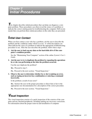 Page 25Initial Procedures 2-1
Chapter 2
Initial Procedures
T
his chapter describes initial procedures that can help you diagnose a com-
puter problem. These procedures can often reveal the source of a problem or 
indicate the correct starting point for troubleshooting the computer. Dell recom-
mends that you perform these initial procedures in the order they are presented.
Initial User Contact
When you first contact a user who has a problem, ask the user to describe the 
problem and the conditions under which...