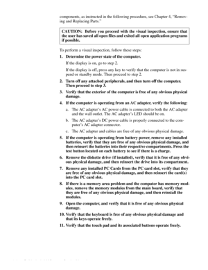 Page 262-2 Dell Latitude LM Systems Service Manual
components, as instructed in the following procedure, see Chapter 4, “Remov-
ing and Replacing Parts.” 
To perform a visual inspection, follow these steps:
1. Determine the power state of the computer.
If the display is on, go to step 2.
If the display is off, press any key to verify that the computer is not in sus-
pend or standby mode. Then proceed to step 2.
2. Turn off any attached peripherals, and then turn off the computer. 
Then proceed to step 3.
3....