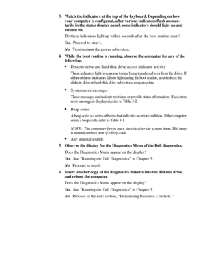 Page 282-4 Dell Latitude LM Systems Service Manual
3. Watch the indicators at the top of the keyboard. Depending on how 
your computer is configured, after various indicators flash momen-
tarily in the status display panel, some indicators should light up and 
remain on.
Do these indicators light up within seconds after the boot routine starts?
Ye s .  Proceed to step 4.
No.  Troubleshoot the power subsystem.
4. While the boot routine is running, observe the computer for any of the 
following:
•Diskette-drive...