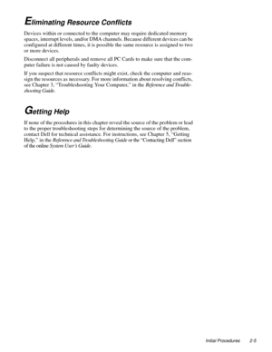 Page 29Initial Procedures 2-5
Eliminating Resource Conflicts
Devices within or connected to the computer may require dedicated memory 
spaces, interrupt levels, and/or DMA channels. Because different devices can be 
configured at different times, it is possible the same resource is assigned to two 
or more devices.
Disconnect all peripherals and remove all PC Cards to make sure that the com-
puter failure is not caused by faulty devices.
If you suspect that resource conflicts might exist, check the computer and...