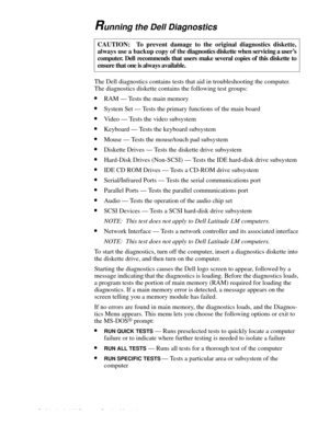 Page 363-6 Dell Latitude LM Systems Service Manual
Running the Dell Diagnostics        
The Dell diagnostics contains tests that aid in troubleshooting the computer.  
The diagnostics diskette contains the following test groups:
•RAM — Tests the main memory
•System Set — Tests the primary functions of the main board
•Video — Tests the video subsystem
•Keyboard — Tests the keyboard subsystem
•Mouse — Tests the mouse/touch pad subsystem
•Diskette Drives — Tests the diskette drive subsystem
•Hard-Disk Drives...