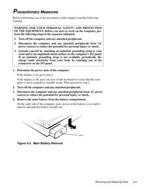 Page 39Removing and Replacing Parts 4-3
Precautionary Measures     
Before performing any of the procedures in this chapter, read the following 
warning.
1. Determine the power state of the computer.
If the display is on, go to step 2.
If the display is off, press any key on the keyboard to verify that the com-
puter is not in suspend or standby mode. Then proceed to step 2.
2. Turn off the computer and any attached peripherals.
3. Disconnect the computer and any attached peripherals from AC power 
sources to...