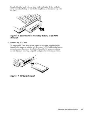 Page 41Removing and Replacing Parts 4-5
Keep holding the latch with one hand while pulling the device (diskette 
drive, secondary battery, or CD-ROM) straight out of the options bay with 
the other.
Figure 4-6.  Diskette Drive, Secondary Battery, or CD-ROM 
Removal
7. Remove any PC Cards   
To remove a PC Card from the top connector, press the top eject button 
(identified by an arrow pointing up). To remove a PC Card from the bottom 
connector, press the bottom eject button (identified by an arrow pointing...