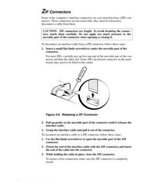 Page 424-6 Dell Latitude LM Systems Service Manual
ZIF Connectors 
Some of the computer’s interface connectors are zero insertion force (ZIF) con-
nectors. These connectors are not removable; they must be released to 
disconnect a cable from them.  
To disconnect an interface cable from a ZIF connector, follow these steps: 
1. Insert a small flat-blade screwdriver under the movable part of the 
connector.
For most ZIFs, carefully pry up first one end of the movable part of the con-
nector and then the other...