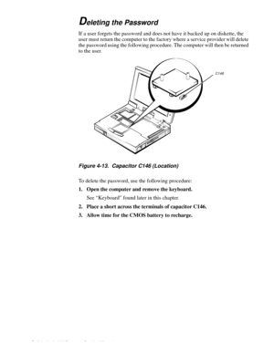 Page 544-18 Dell Latitude LM Systems Service Manual
Deleting the Password
If a user forgets the password and does not have it backed up on diskette, the 
user must return the computer to the factory where a service provider will delete 
the password using the following procedure. The computer will then be returned 
to the user.
Figure 4-13.  Capacitor C146 (Location) 
To delete the password, use the following procedure:
1. Open the computer and remove the keyboard.
See “Keyboard” found later in this chapter.
2....