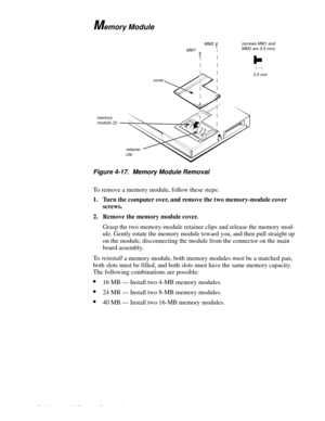 Page 584-22 Dell Latitude LM Systems Service Manual
Memory Module
.
Figure 4-17.  Memory Module Removal
To remove a memory module, follow these steps:
1. Turn the computer over, and remove the two memory-module cover 
screws. 
2. Remove the memory module cover.
Gras
p the two memory-module retainer clips and release the memory mod-
ule. Gentl
y rotate the memory module toward you, and then pull straight up 
on the module, disconnectin
g the module from the connector on the main 
board assembl
y.
To  reinstall...