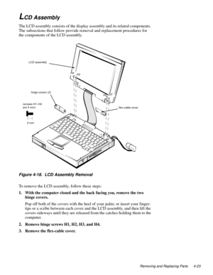 Page 59Removing and Replacing Parts 4-23
LCD Assembly
The LCD assembly consists of the display assembly and its related components. 
The subsections that follow provide removal and replacement procedures for 
the components of the LCD assembly.
Figure 4-18.  LCD Assembly Removal
To remove the LCD assembly, follow these steps:
1. With the computer closed and the back facing you, remove the two 
hinge covers.
Pop off both of the covers with the heel of your palm; or insert your finger-
tips or a scribe between...