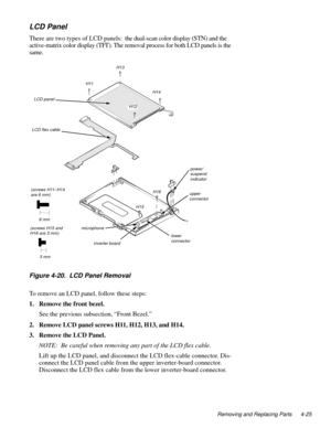 Page 61Removing and Replacing Parts 4-25
LCD Panel
There are two types of LCD panels:  the dual-scan color display (STN) and the 
active-matrix color display (TFT). The removal process for both LCD panels is the 
same.
.
Figure 4-20.  LCD Panel Removal
To remove an LCD panel, follow these steps:
1. Remove the front bezel.
See the previous subsection, “Front Bezel.”
2. Remove LCD panel screws H11, H12, H13, and H14.
3. Remove the LCD Panel.
NOTE:  Be careful when removing any part of the LCD flex cable.
Lift up...