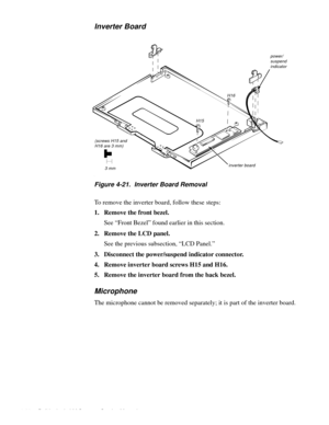 Page 624-26 Dell Latitude LM Systems Service Manual
Inverter Board
.
Figure 4-21.  Inverter Board Removal
To remove the inverter board, follow these steps:
1. Remove the front bezel.
See “Front Bezel” found earlier in this section.
2. Remove the LCD panel.
See the previous subsection, “LCD Panel.” 
3. Disconnect the power/suspend indicator connector.
4. Remove inverter board screws H15 and H16.
5. Remove the inverter board from the back bezel.
Microphone
The microphone cannot be removed separately; it is part...