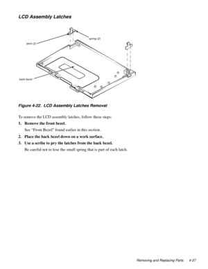 Page 63Removing and Replacing Parts 4-27
LCD Assembly Latches
Figure 4-22.  LCD Assembly Latches Removal 
To remove the LCD assembly latches, follow these steps:
1. Remove the front bezel.
See “Front Bezel” found earlier in this section.
2. Place the back bezel down on a work surface.
3. Use a scribe to pry the latches from the back bezel.
Be careful not to lose the small spring that is part of each latch. 
latch (2)
back bezel 
spring (2) 