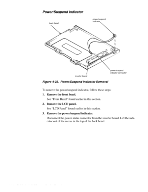 Page 644-28 Dell Latitude LM Systems Service Manual
Power/Suspend Indicator
Figure 4-23.  Power/Suspend Indicator Removal
To remove the power/suspend indicator, follow these steps:
1. Remove the front bezel.
See “Front Bezel” found earlier in this section.
2. Remove the LCD panel.
See “LCD Panel” found earlier in this section. 
3. Remove the power/suspend indicator.
Disconnect the power status connector from the inverter board. Lift the indi-
cator out of the recess in the top of the back bezel.
power/suspend...