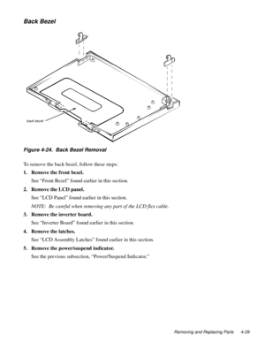 Page 65Removing and Replacing Parts 4-29
Back Bezel
Figure 4-24.  Back Bezel Removal     
To remove the back bezel, follow these steps:
1. Remove the front bezel.
See “Front Bezel” found earlier in this section. 
2. Remove the LCD panel.
See “LCD Panel” found earlier in this section.
NOTE:  Be careful when removing any part of the LCD flex cable.
3. Remove the inverter board.
See “Inverter Board” found earlier in this section.
4. Remove the latches.
See “LCD Assembly Latches” found earlier in this section.
5....