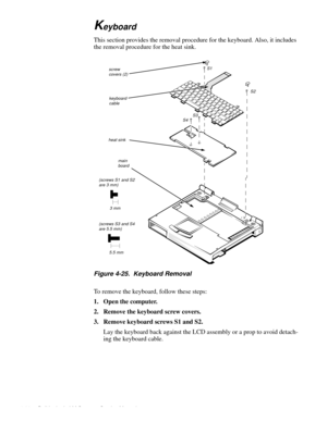 Page 664-30 Dell Latitude LM Systems Service Manual
Keyboard
This section provides the removal procedure for the keyboard. Also, it includes 
the removal procedure for the heat sink.
Figure 4-25.  Keyboard Removal
To remove the keyboard, follow these steps:
1. Open the computer.
2. Remove the keyboard screw covers.
3. Remove keyboard screws S1 and S2.
Lay the keyboard back against the LCD assembly or a prop to avoid detach-
ing the keyboard cable.
screw covers (2)
S1
S2
S4S3
heat sink
keyboard cable
main board...