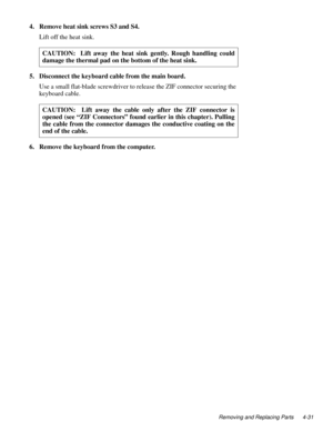 Page 67Removing and Replacing Parts 4-31
4. Remove heat sink screws S3 and S4.
Lift off the heat sink.     
5. Disconnect the keyboard cable from the main board.
Use a small flat-blade screwdriver to release the ZIF connector securing the 
keyboard cable. 
6. Remove the keyboard from the computer.CAUTION:  Lift away the heat sink gently. Rough handling could
damage the thermal pad on the bottom of the heat sink.
CAUTION:  Lift away the cable only after the ZIF connector is
opened (see “ZIF Connectors” found...