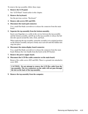 Page 69Removing and Replacing Parts 4-33
To remove the top assembly, follow these steps:
1. Remove the LCD panel.
See “LCD Panel” found earlier in this chapter.
2. Remove the keyboard.
See the previous section, “Keyboard.”
3. Remove side screws SD1 and SD2.
4. Disconnect the touch pad connector.
Use a small flat-blade screwdriver to release the connector from the main 
board.
5. Separate the top assembly from the bottom assembly.
Insert your fingertips or a scribe in the crevice between the top assembly 
and...