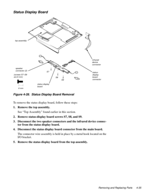 Page 71Removing and Replacing Parts 4-35
Status Display Board
Figure 4-28.  Status Display Board Removal
To remove the status display board, follow these steps:
1. Remove the top assembly.
See “Top Assembly” found earlier in this section.
2. Remove status-display board screws S7, S8, and S9.
3. Disconnect the two speaker connectors and the infrared device connec-
tor from the status display board.
4. Disconnect the status display board connector from the main board.
The connector wire assembly is held in place...