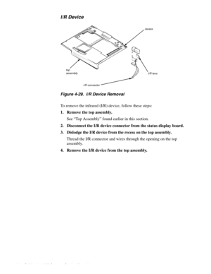 Page 724-36 Dell Latitude LM Systems Service Manual
I/R Device
Figure 4-29.  I/R Device Removal    
To remove the infrared (I/R) device, follow these steps:
1. Remove the top assembly.
See “Top Assembly” found earlier in this section.
2. Disconnect the I/R device connector from the status display board.
3. Dislodge the I/R device from the recess on the top assembly.
Thread the I/R connector and wires through the opening on the top 
assembly.
4. Remove the I/R device from the top assembly.
top assembly
I/R...