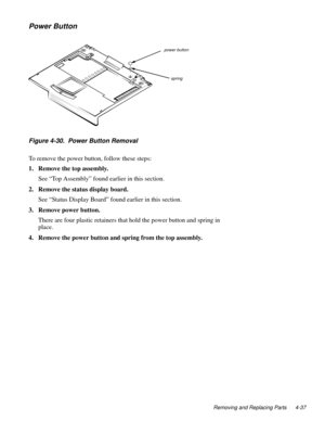 Page 73Removing and Replacing Parts 4-37
Power Button
Figure 4-30.  Power Button Removal
To remove the power button, follow these steps:
1. Remove the top assembly.
See “Top Assembly” found earlier in this section.
2. Remove the status display board.
See “Status Display Board” found earlier in this section.
3. Remove power button.
There are four plastic retainers that hold the power button and spring in 
place.
4. Remove the power button and spring from the top assembly.
power button
spring 