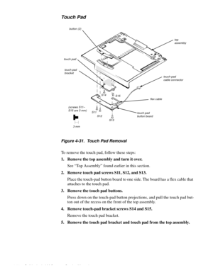 Page 744-38 Dell Latitude LM Systems Service Manual
Touch Pad
Figure 4-31.  Touch Pad Removal
To remove the touch pad, follow these steps:
1. Remove the top assembly and turn it over.
See “Top Assembly” found earlier in this section.
2. Remove touch pad screws S11, S12, and S13.
Place the touch-pad button board to one side. The board has a flex cable that 
attaches to the touch pad. 
3. Remove the touch pad buttons.
Press down on the touch-pad button projections, and pull the touch pad but-
ton out of the...