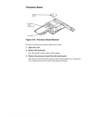 Page 764-40 Dell Latitude LM Systems Service Manual
Processor Board
Figure 4-33.  Processor Board Removal
To remove the processor board, follow these steps:
1. Open the cover.
2. Remove the keyboard.
See “Keyboard” found earlier in this chapter.
3. Remove the processor board from the main board.
The processor board is held in place on the main board by two connectors. 
Use a chip removal tool to remove the processor board.
main board
processor board
processor board connector (2) 