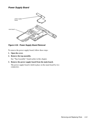 Page 77Removing and Replacing Parts 4-41
Power Supply Board
Figure 4-34.  Power Supply Board Removal
To remove the power supply board, follow these steps:
1. Open the cover.
2. Remove the top assembly.
See “Top Assembly” found earlier in this chapter.
3. Remove the power supply board from the main board.
The power supply board is held in place on the main board by two 
connectors.
power supply 
board
main board 