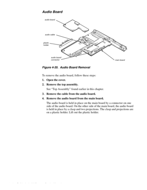 Page 784-42 Dell Latitude LM Systems Service Manual
Audio Board
Figure 4-35.  Audio Board Removal
To remove the audio board, follow these steps:
1. Open the cover.
2. Remove the top assembly.
See “Top Assembly” found earlier in this chapter.
3. Remove the cable from the audio board.
4. Remove the audio board from the main board.
The audio board is held in place on the main board by a connector on one 
side of the audio board. On the other side of the main board, the audio board 
is held in place by a clasp and...