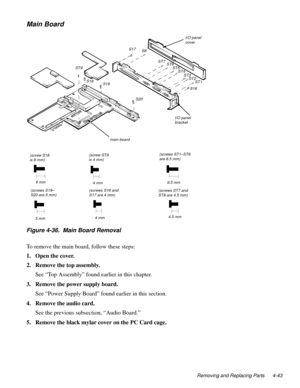 Page 79Removing and Replacing Parts 4-43
Main Board
Figure 4-36.  Main Board Removal  
To remove the main board, follow these steps:
1. Open the cover.
2. Remove the top assembly.
See “Top Assembly” found earlier in this chapter.
3. Remove the power supply board.
See “Power Supply Board” found earlier in this section.
4. Remove the audio card.
See the previous subsection, “Audio Board.”
5. Remove the black mylar cover on the PC Card cage.
(screws S19– 
S20 are 5 mm)(screws ST1–ST6
are 6.5 mm)
(screw ST9 
is 4...