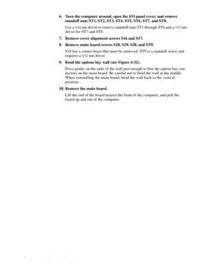 Page 804-44 Dell Latitude LM Systems Service Manual
6. Turn the computer around, open the I/O panel cover, and remove  
standoff nuts ST1, ST2, ST3, ST4, ST5, ST6, ST7, and ST8.
Use a 
3/16 nut driver to remove standoff nuts ST1 through ST6 and a 7/32 nut 
driver for ST7 and ST8.
7. Remove cover alignment screws S16 and S17.
8. Remove main board screws S18, S19, S20, and ST9.
S18 has a corner brace that must be removed. ST9 is a standoff screw and 
requires a 
5/32 nut driver.
9. Bend the options bay wall (see...