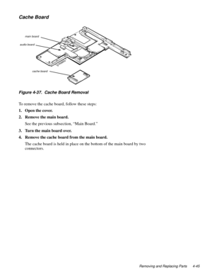 Page 81Removing and Replacing Parts 4-45
Cache Board
Figure 4-37.  Cache Board Removal
To remove the cache board, follow these steps:
1. Open the cover.
2. Remove the main board.
See the previous subsection, “Main Board.”
3. Turn the main board over.
4. Remove the cache board from the main board.
The cache board is held in place on the bottom of the main board by two 
connectors. 
audio boardmain board
cache board 