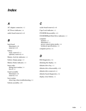 Page 83Index 1
Index
A
AC adapter connector, 1-2
AC Power indicator, 1-4
audio board removal, 4-42
B
back bezel
illustrated
, 4-29
removal, 4-29
battery
main, removal
, 4-3
optional, removal, 4-4
Battery Activity indicator, 1-4
battery charge gauge, 1-5
Battery Status indicator, 1-4
beep codes
during boot routine
, 3-1
list of, 3-2
board assembly
illustrated
, 4-43
removal, 4-43
boot routine
observing when troubleshooting
, 2-3
bottom assembly, 4-39
C
cache board removal, 4-45
Caps Lock indicator, 1-3
CD-ROM...