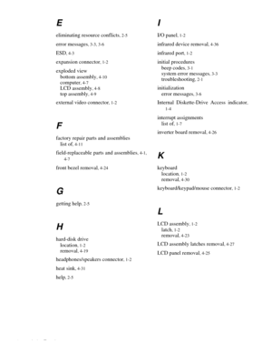 Page 842 Index Template
E
eliminating resource conflicts, 2-5
error messages, 3-3, 3-6
ESD, 4-3
expansion connector, 1-2
exploded view
bottom assembly
, 4-10
computer, 4-7
LCD assembly, 4-8
top assembly, 4-9
external video connector, 1-2
F
factory repair parts and assemblies
list of
, 4-11
field-replaceable parts and assemblies, 4-1,
4-7
front bezel removal, 4-24
G
getting help, 2-5
H
hard-disk drive
location
, 1-2
removal, 4-19
headphones/speakers connector, 1-2
heat sink, 4-31
help, 2-5
I
I/O panel, 1-2...