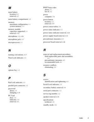 Page 85Index 3
M
main battery
location
, 4-3
removal, 4-3
main-battery compartment, 1-2
memory
maximum configuration
, 1-1
system memory, 1-1
memory module
capacities supported
, 1-1
removal, 4-22
microphone, 1-2, 4-26
microphone jack, 1-2
microprocessor, 1-1
N
naming conventions, 4-17
Num Lock indicator, 1-3
O
options bay, 1-2
P
Pad Lock indicator, 1-3
parallel port connector, 1-2
password
about
, 1-5
changing, 4-18
PC Card
door
, 1-2
indicator, 1-4
removal, 4-5
POST beep codes
about
, 3-1
list of, 3-2
power...