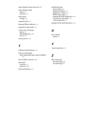 Page 864 Index Template
status display board removal, 4-35
status display panel
about
, 1-3
location, 1-2
subsystems
testing
, 3-6
suspend mode, 1-6
Suspend Mode indicator, 1-3
suspend-to-disk mode, 1-6
system error messages
about
, 3-3
Dell diagnostics, 3-6
list of, 3-3
system power, 1-6
T
technical specifications, 1-8
tools recommended
field replaceable parts and assemblies
, 
4-1
top assembly removal, 4-32
touch pad
location
, 1-2
removal, 4-38
touch pad buttons, 1-2
troubleshooting
boot routine
, 2-3...