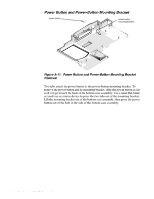 Page 108A-26 Dell Latitude XPi CD Service Manual
Power Button and Power-Button Mounting Bracket
 
Figure A-11.  Power Button and Power-Button Mounting Bracket 
Removal
Two tabs attach the power button to the power-button mounting bracket. To 
remove the power button and its mounting bracket, slide the power button as far 
as it will go toward the back of the bottom case assembly. Use a small flat-blade 
screwdriver or similar device to press the two tabs out of the mounting bracket. 
Lift the mounting bracket...