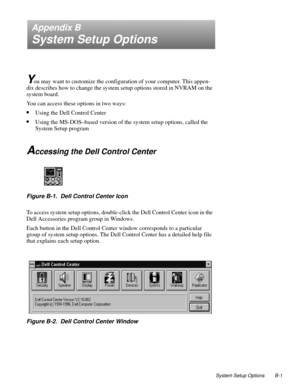 Page 111System Setup Options B-1
Appendix B
System Setup Options
Y
ou may want to customize the configuration of your computer. This appen-
dix describes how to change the system setup options stored in NVRAM on the 
system board.
You can access these options in two ways:
•Using the Dell Control Center
•Using the MS-DOS–based version of the system setup options, called the 
System Setup program
Accessing the Dell Control Center
Figure B-1.  Dell Control Center Icon
To access system setup options, double-click...