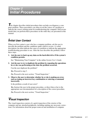 Page 23Initial Procedures 2-1
Chapter 2
Initial Procedures
T
his chapter describes initial procedures that can help you diagnose a com-
puter problem. These procedures can often reveal the source of a problem or 
indicate the correct starting point for troubleshooting the computer. Dell recom-
mends that you perform these procedures in the order they are presented in this 
manual.
Initial User Contact
When you first contact a user who has a computer problem, ask the user to 
describe the problem and the...