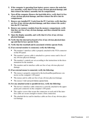 Page 25Initial Procedures 2-3
5. If the computer is operating from battery power, remove the main bat-
tery assembly, verify that it is free of any obvious physical damage, and 
then reinsert the battery assembly into its compartment.
6. Turn off the computer. Remove the hard-disk drive, verify that it is free 
of any obvious physical damage, and then reinsert the drive into its 
compartment.
7. Remove any installed PC Cards from the PC Card slot, verify that they 
are free of any obvious physical damage, and...
