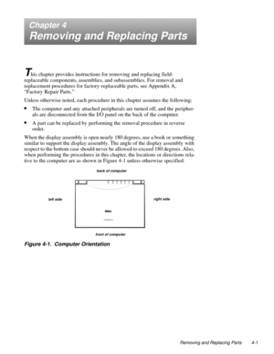 Page 39Removing and Replacing Parts 4-1
Chapter 4
Removing and Replacing Parts
T
his chapter provides instructions for removing and replacing field-
replaceable components, assemblies, and subassemblies. For removal and 
replacement procedures for factory-replaceable parts, see Appendix A,
“Factory Repair Parts.”
Unless otherwise noted, each procedure in this chapter assumes the following:
•The computer and any attached peripherals are turned off, and the peripher-
als are disconnected from the I/O panel on the...