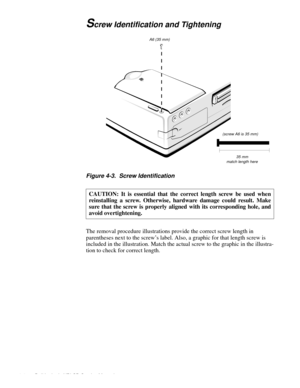 Page 424-4 Dell Latitude XPi CD Service Manual
Screw Identification and Tightening
Figure 4-3.  Screw Identification
The removal procedure illustrations provide the correct screw length in 
parentheses next to the screw’s label. Also, a graphic for that length screw is 
included in the illustration. Match the actual screw to the graphic in the illustra-
tion to check for correct length.CAUTION: It is essential that the correct length screw be used when
reinstalling a screw. Otherwise, hardware damage could...