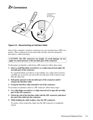 Page 43Removing and Replacing Parts 4-5
ZIF Connectors
Figure 4-4.  Disconnecting an Interface Cable
Some of the computer’s interface connectors are zero insertion force (ZIF) con-
nectors. These connectors are not removable, but they must be released to 
disconnect a cable from them. 
To disconnect an interface cable from a ZIF connector, follow these steps:
1. Insert a small flat-blade screwdriver or a chip-removal tool under the 
movable part of the connector.
If a small flat-blade screwdriver is...