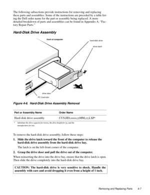 Page 45Removing and Replacing Parts 4-7
The following subsections provide instructions for removing and replacing 
these parts and assemblies. Some of the instructions are preceded by a table list-
ing the Dell order name for the part or assembly being replaced. A more 
detailed breakdown of parts and assemblies can be found in Appendix A, “Fac-
tory Repair Parts.”
Hard-Disk Drive Assembly
Figure 4-6.  Hard-Disk Drive Assembly Removal
To remove the hard-disk drive assembly, follow these steps:
1. Slide the...