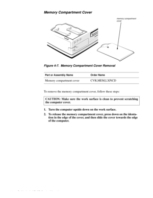 Page 464-8 Dell Latitude XPi CD Service Manual
Memory Compartment Cover
Figure 4-7.  Memory Compartment Cover Removal
To remove the memory compartment cover, follow these steps:
1. Turn the computer upside down on the work surface.
2. To release the memory compartment cover, press down on the identa-
tion in the edge of the cover, and then slide the cover towards the edge 
of the computer.
Part or Assembly NameOrder Name
Memory compartment coverCVR,MEM,LXPiCD
CAUTION: Make sure the work surface is clean to...