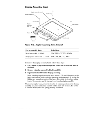 Page 584-20 Dell Latitude XPi CD Service Manual
Display Assembly Bezel
l
Figure 4-15.  Display Assembly Bezel Removal
To remove the display assembly bezel, follow these steps:
1. Use a scribe to pry the retaining screw covers out of the screw holes in 
the bezel.
2. Remove retaining screws H1, H2, H3, and H4.
3. Separate the bezel from the display assembly.
Insert your fingertips between the bezel and the LCD, and lift upward on the 
bezel to release the hidden tabs just above the indicator panel, as well as...